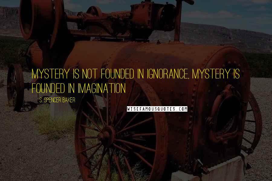 S. Spencer Baker Quotes: Mystery is not founded in ignorance, mystery is founded in imagination