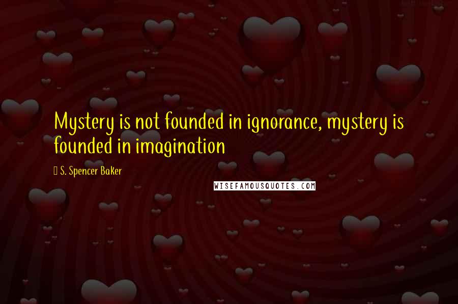S. Spencer Baker Quotes: Mystery is not founded in ignorance, mystery is founded in imagination
