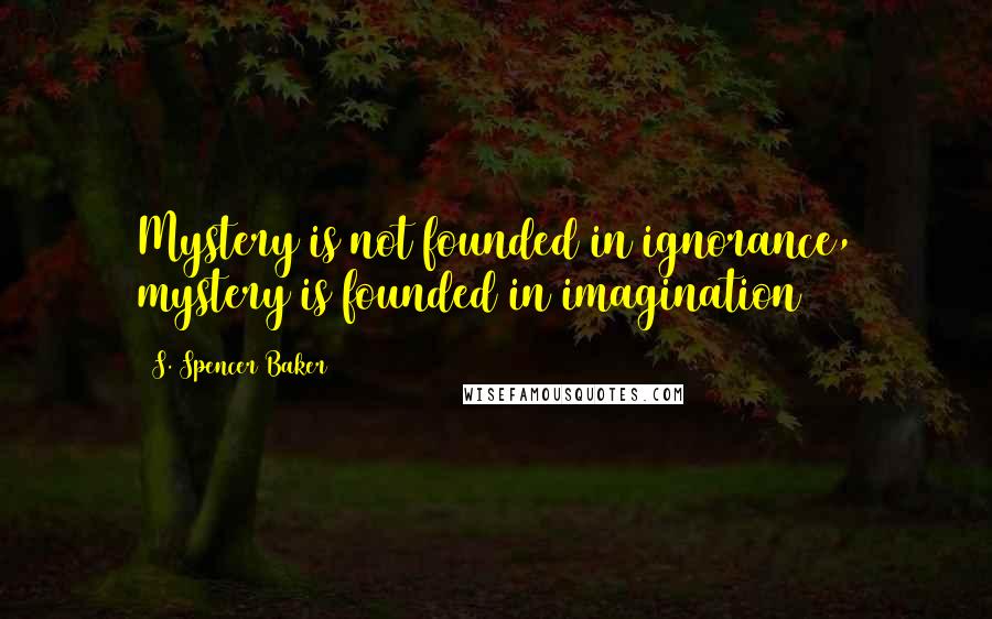 S. Spencer Baker Quotes: Mystery is not founded in ignorance, mystery is founded in imagination