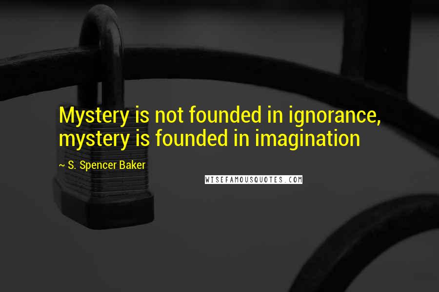 S. Spencer Baker Quotes: Mystery is not founded in ignorance, mystery is founded in imagination