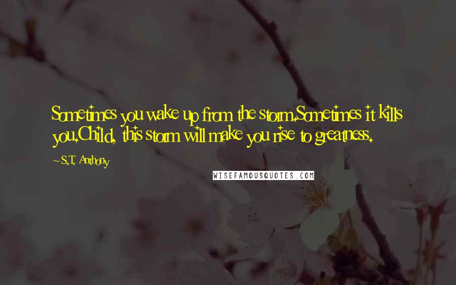 S.T. Anthony Quotes: Sometimes you wake up from the storm.Sometimes it kills you.Child, this storm will make you rise to greatness.