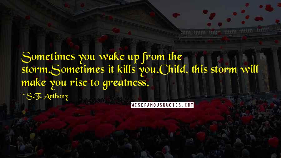 S.T. Anthony Quotes: Sometimes you wake up from the storm.Sometimes it kills you.Child, this storm will make you rise to greatness.