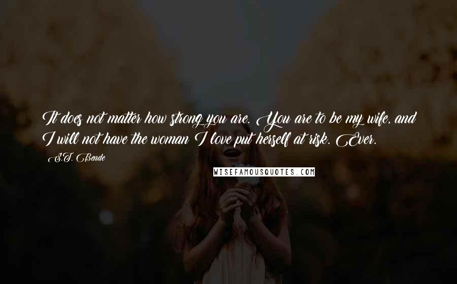 S.T. Bende Quotes: It does not matter how strong you are. You are to be my wife, and I will not have the woman I love put herself at risk. Ever.