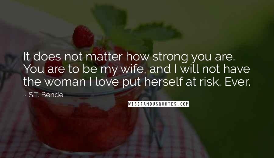 S.T. Bende Quotes: It does not matter how strong you are. You are to be my wife, and I will not have the woman I love put herself at risk. Ever.