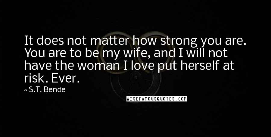 S.T. Bende Quotes: It does not matter how strong you are. You are to be my wife, and I will not have the woman I love put herself at risk. Ever.