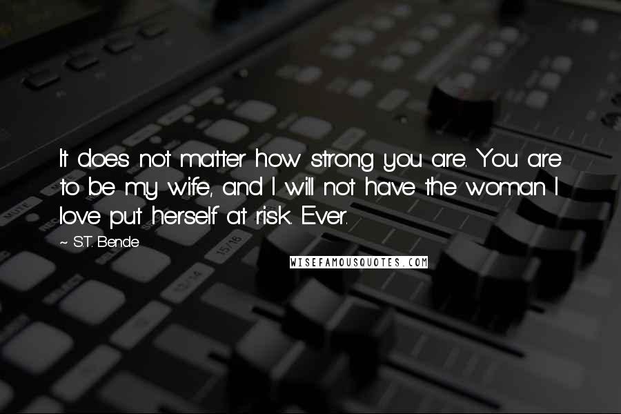 S.T. Bende Quotes: It does not matter how strong you are. You are to be my wife, and I will not have the woman I love put herself at risk. Ever.