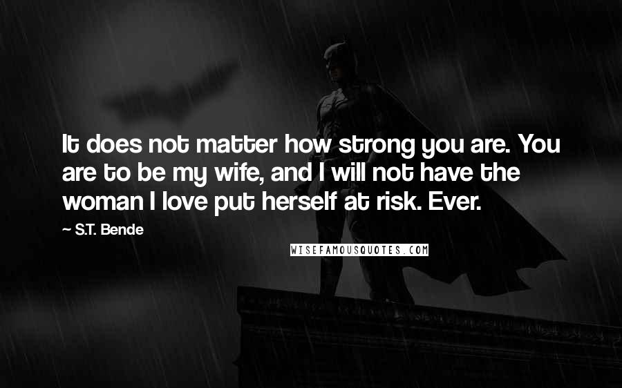 S.T. Bende Quotes: It does not matter how strong you are. You are to be my wife, and I will not have the woman I love put herself at risk. Ever.