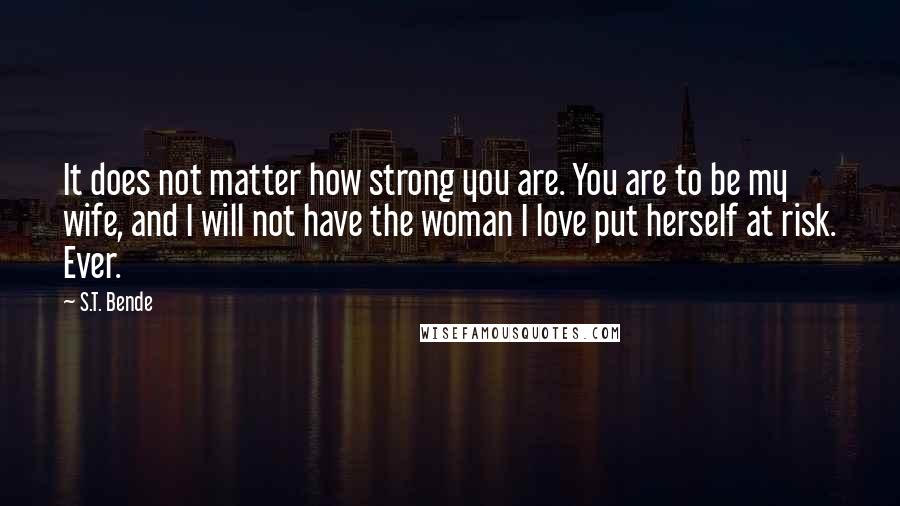 S.T. Bende Quotes: It does not matter how strong you are. You are to be my wife, and I will not have the woman I love put herself at risk. Ever.