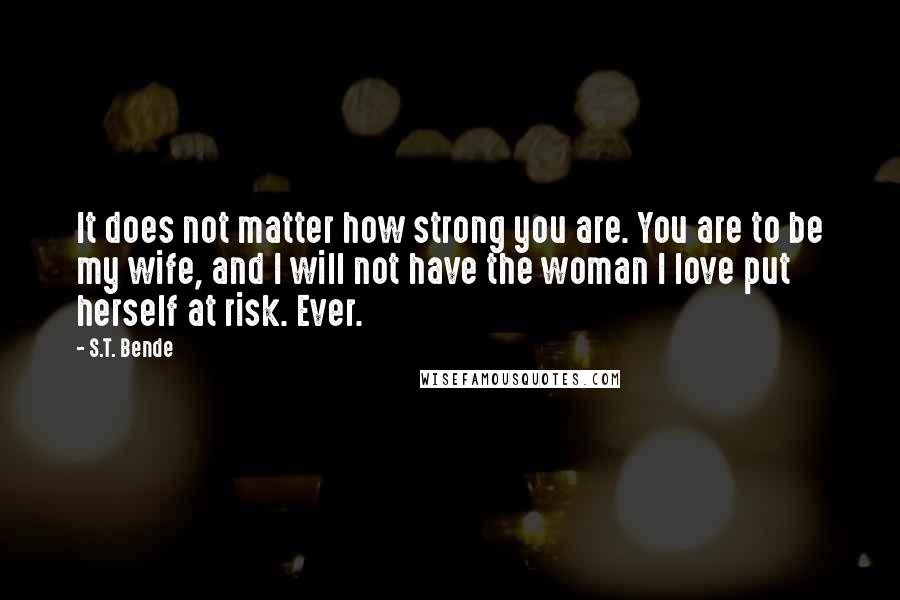 S.T. Bende Quotes: It does not matter how strong you are. You are to be my wife, and I will not have the woman I love put herself at risk. Ever.