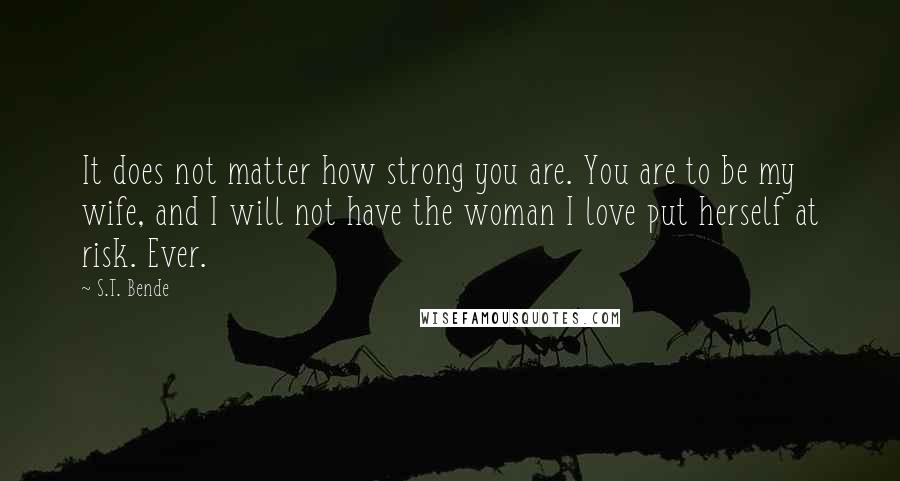 S.T. Bende Quotes: It does not matter how strong you are. You are to be my wife, and I will not have the woman I love put herself at risk. Ever.