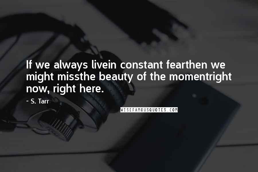 S. Tarr Quotes: If we always livein constant fearthen we might missthe beauty of the momentright now, right here.