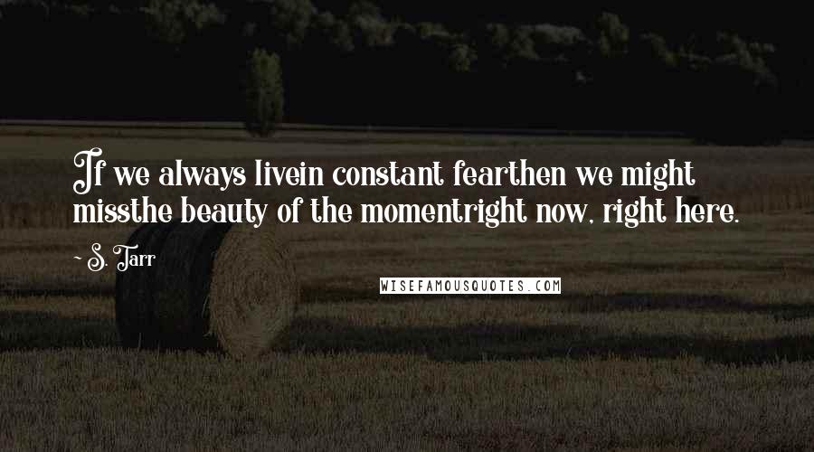 S. Tarr Quotes: If we always livein constant fearthen we might missthe beauty of the momentright now, right here.