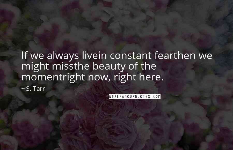 S. Tarr Quotes: If we always livein constant fearthen we might missthe beauty of the momentright now, right here.