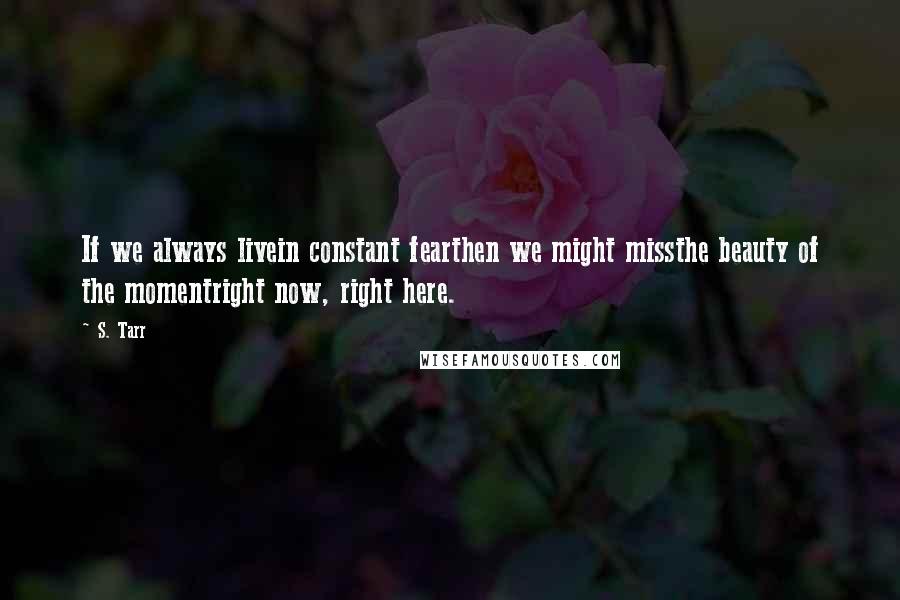 S. Tarr Quotes: If we always livein constant fearthen we might missthe beauty of the momentright now, right here.