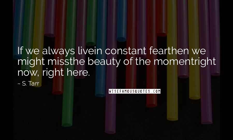 S. Tarr Quotes: If we always livein constant fearthen we might missthe beauty of the momentright now, right here.