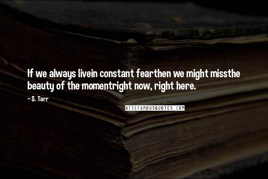 S. Tarr Quotes: If we always livein constant fearthen we might missthe beauty of the momentright now, right here.