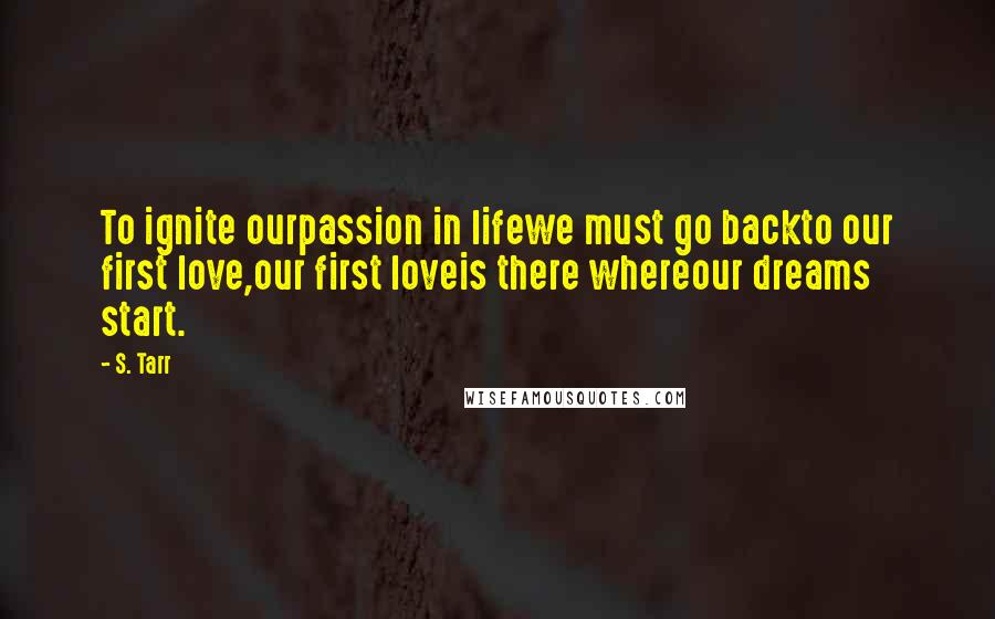 S. Tarr Quotes: To ignite ourpassion in lifewe must go backto our first love,our first loveis there whereour dreams start.