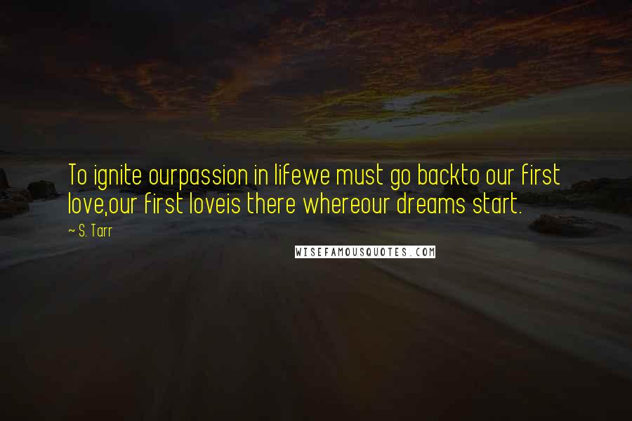 S. Tarr Quotes: To ignite ourpassion in lifewe must go backto our first love,our first loveis there whereour dreams start.