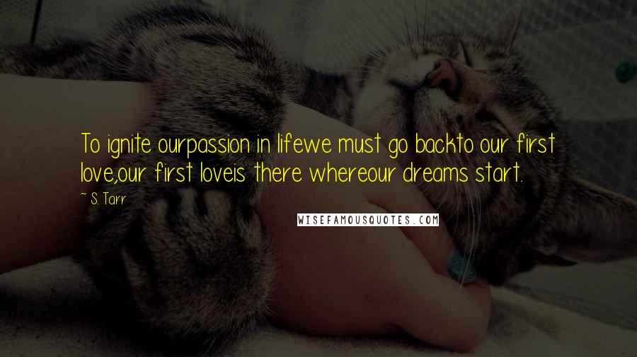 S. Tarr Quotes: To ignite ourpassion in lifewe must go backto our first love,our first loveis there whereour dreams start.