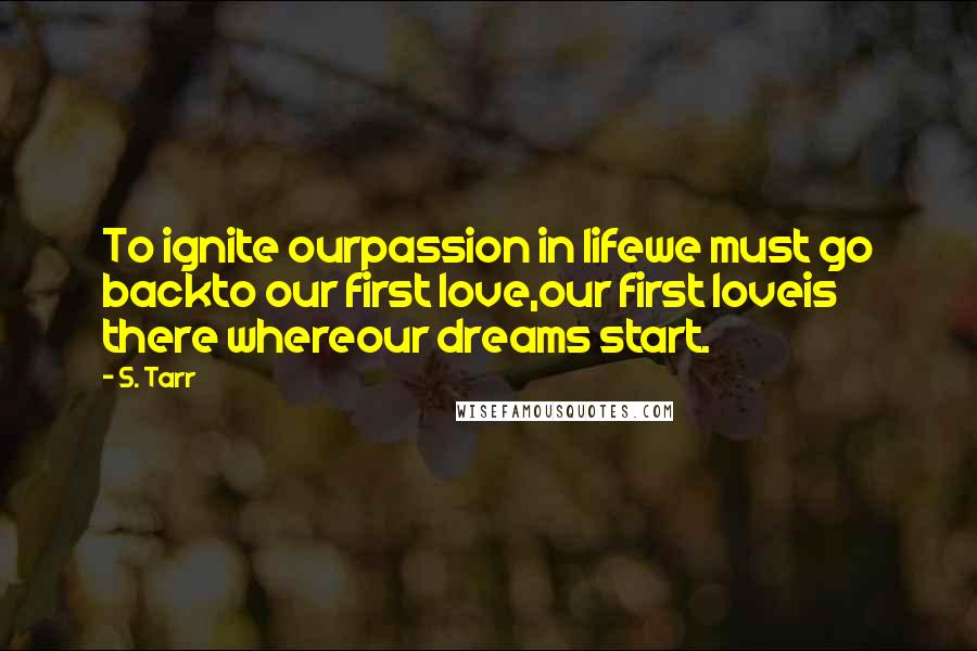 S. Tarr Quotes: To ignite ourpassion in lifewe must go backto our first love,our first loveis there whereour dreams start.