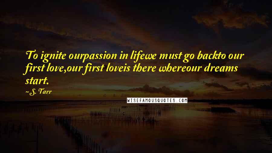 S. Tarr Quotes: To ignite ourpassion in lifewe must go backto our first love,our first loveis there whereour dreams start.