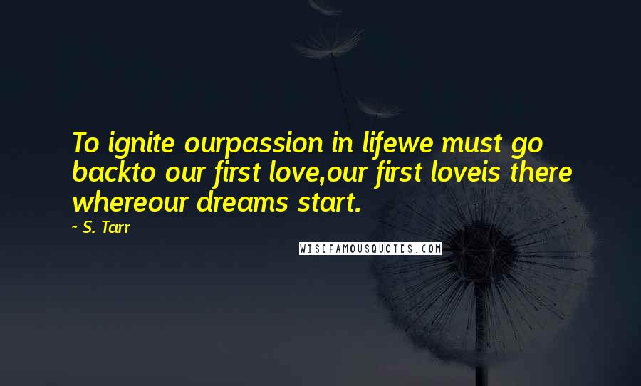 S. Tarr Quotes: To ignite ourpassion in lifewe must go backto our first love,our first loveis there whereour dreams start.