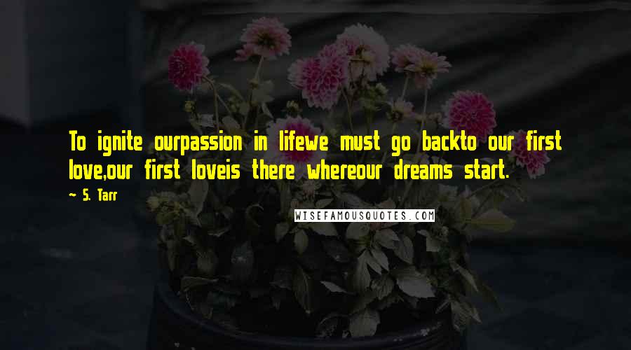 S. Tarr Quotes: To ignite ourpassion in lifewe must go backto our first love,our first loveis there whereour dreams start.