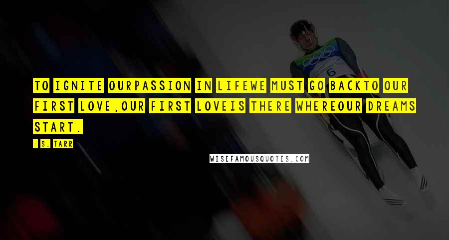 S. Tarr Quotes: To ignite ourpassion in lifewe must go backto our first love,our first loveis there whereour dreams start.