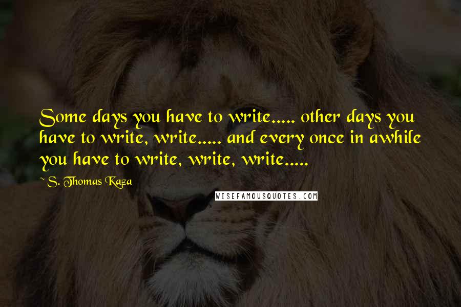 S. Thomas Kaza Quotes: Some days you have to write..... other days you have to write, write..... and every once in awhile you have to write, write, write.....