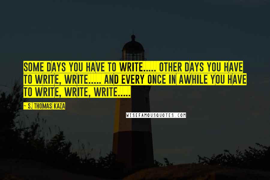 S. Thomas Kaza Quotes: Some days you have to write..... other days you have to write, write..... and every once in awhile you have to write, write, write.....