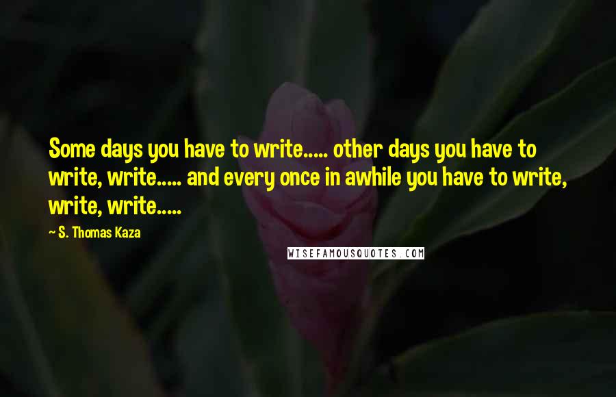 S. Thomas Kaza Quotes: Some days you have to write..... other days you have to write, write..... and every once in awhile you have to write, write, write.....