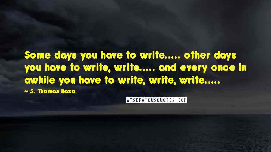 S. Thomas Kaza Quotes: Some days you have to write..... other days you have to write, write..... and every once in awhile you have to write, write, write.....