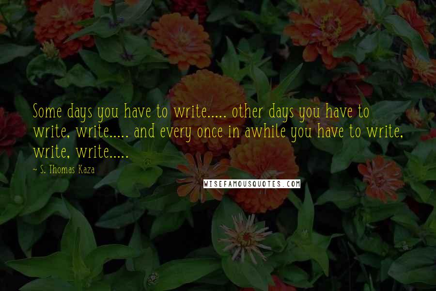 S. Thomas Kaza Quotes: Some days you have to write..... other days you have to write, write..... and every once in awhile you have to write, write, write.....