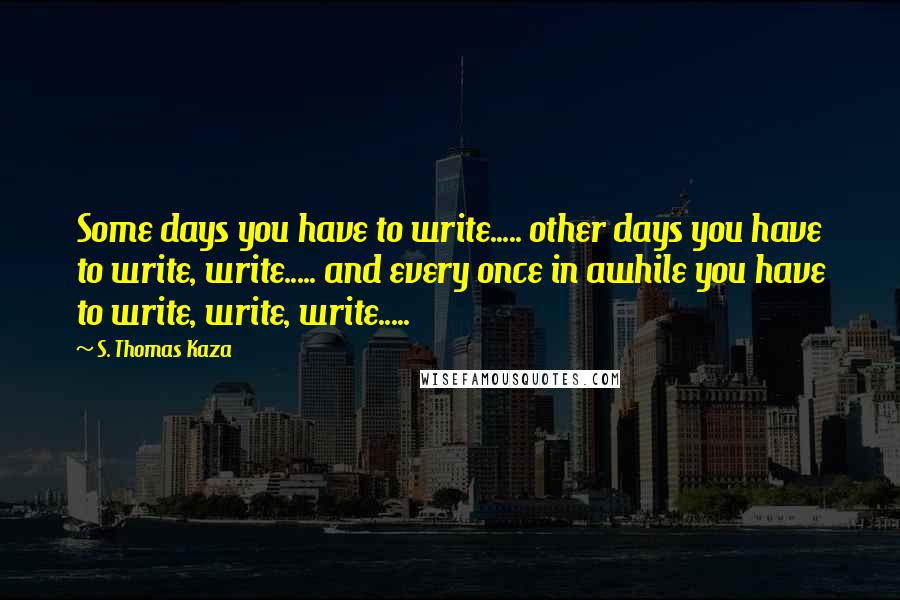 S. Thomas Kaza Quotes: Some days you have to write..... other days you have to write, write..... and every once in awhile you have to write, write, write.....