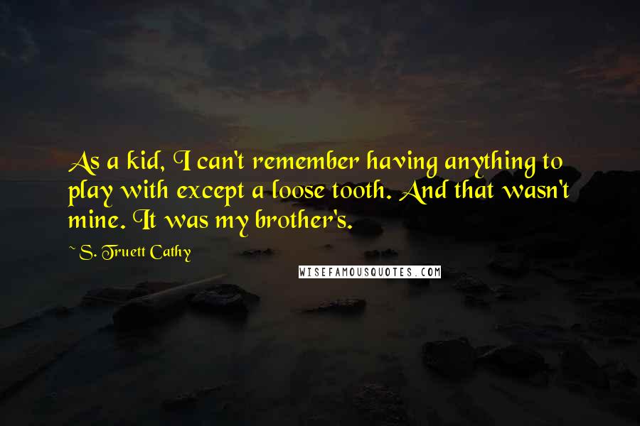 S. Truett Cathy Quotes: As a kid, I can't remember having anything to play with except a loose tooth. And that wasn't mine. It was my brother's.