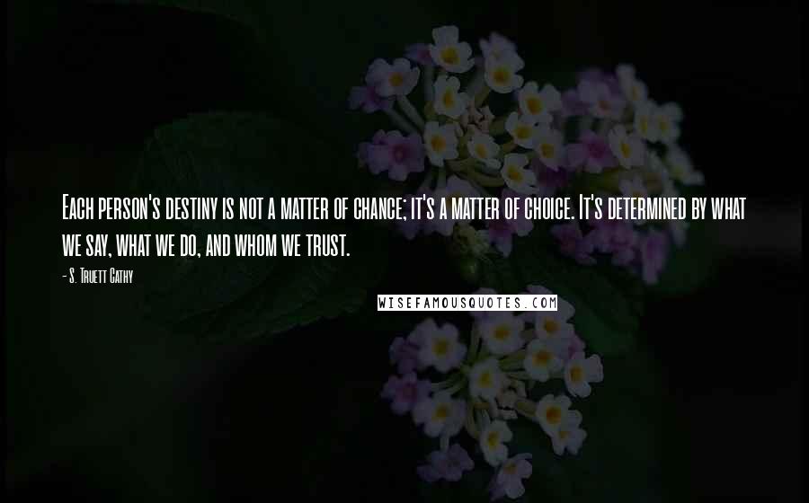 S. Truett Cathy Quotes: Each person's destiny is not a matter of chance; it's a matter of choice. It's determined by what we say, what we do, and whom we trust.