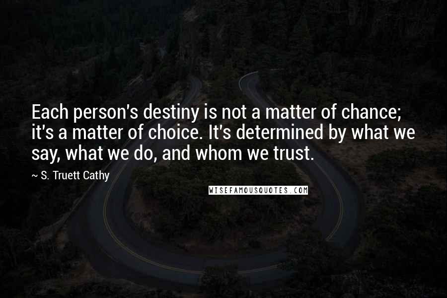 S. Truett Cathy Quotes: Each person's destiny is not a matter of chance; it's a matter of choice. It's determined by what we say, what we do, and whom we trust.