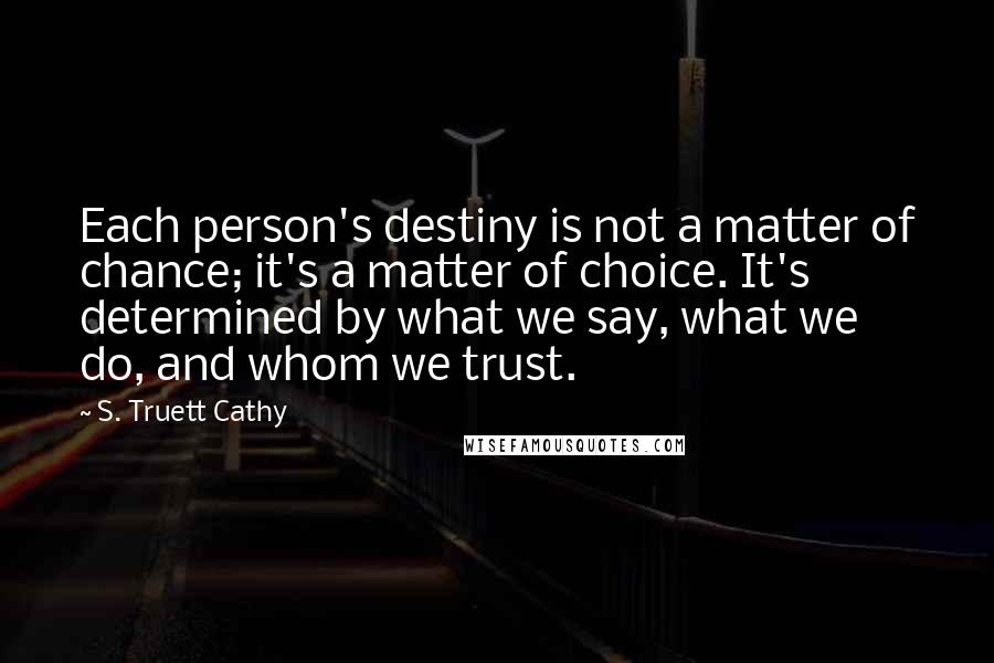 S. Truett Cathy Quotes: Each person's destiny is not a matter of chance; it's a matter of choice. It's determined by what we say, what we do, and whom we trust.