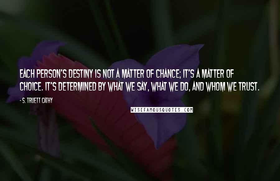 S. Truett Cathy Quotes: Each person's destiny is not a matter of chance; it's a matter of choice. It's determined by what we say, what we do, and whom we trust.