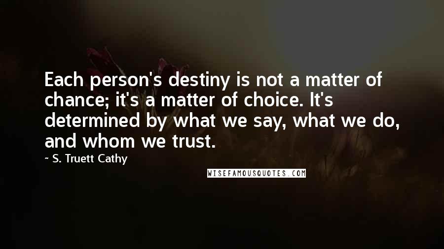 S. Truett Cathy Quotes: Each person's destiny is not a matter of chance; it's a matter of choice. It's determined by what we say, what we do, and whom we trust.