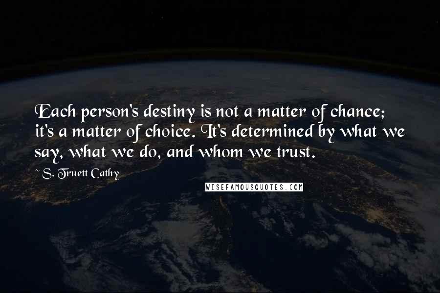 S. Truett Cathy Quotes: Each person's destiny is not a matter of chance; it's a matter of choice. It's determined by what we say, what we do, and whom we trust.