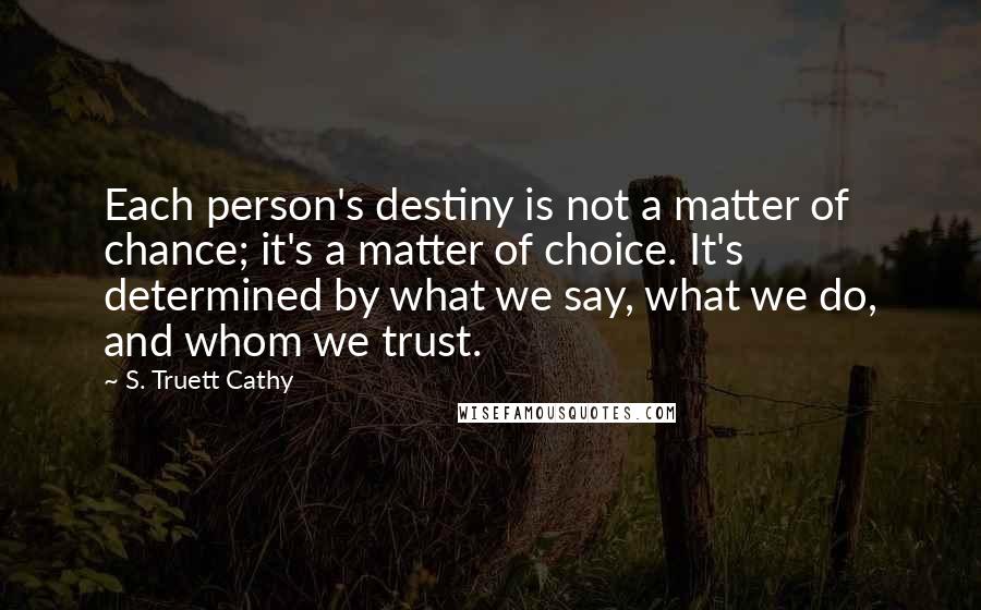 S. Truett Cathy Quotes: Each person's destiny is not a matter of chance; it's a matter of choice. It's determined by what we say, what we do, and whom we trust.
