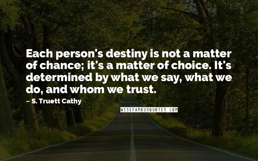 S. Truett Cathy Quotes: Each person's destiny is not a matter of chance; it's a matter of choice. It's determined by what we say, what we do, and whom we trust.