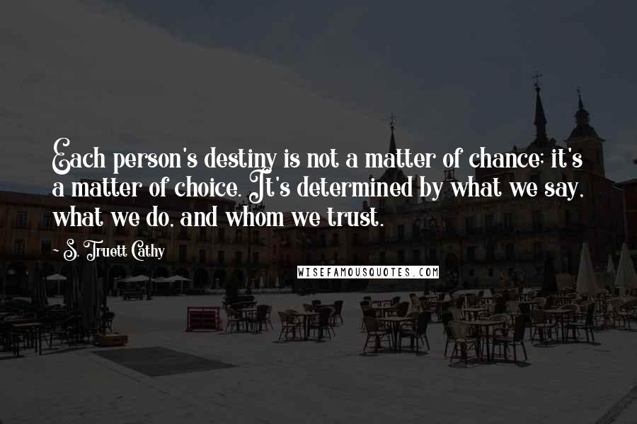 S. Truett Cathy Quotes: Each person's destiny is not a matter of chance; it's a matter of choice. It's determined by what we say, what we do, and whom we trust.