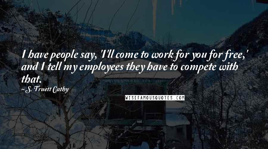 S. Truett Cathy Quotes: I have people say, 'I'll come to work for you for free,' and I tell my employees they have to compete with that.
