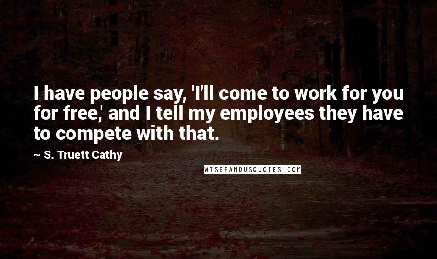 S. Truett Cathy Quotes: I have people say, 'I'll come to work for you for free,' and I tell my employees they have to compete with that.
