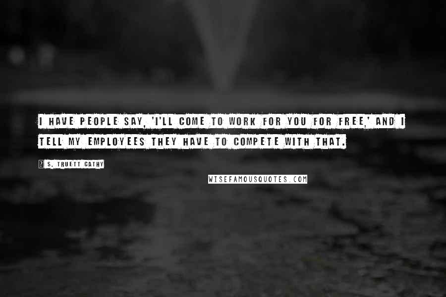 S. Truett Cathy Quotes: I have people say, 'I'll come to work for you for free,' and I tell my employees they have to compete with that.
