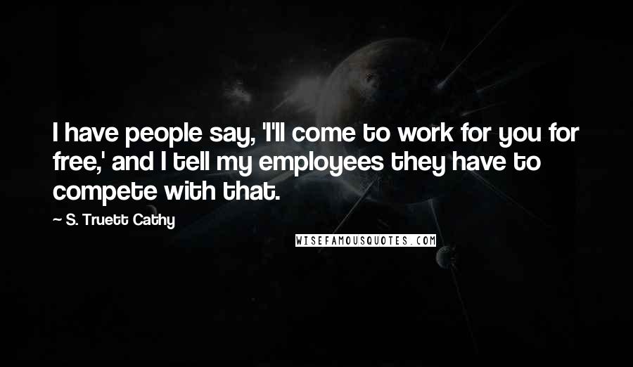S. Truett Cathy Quotes: I have people say, 'I'll come to work for you for free,' and I tell my employees they have to compete with that.