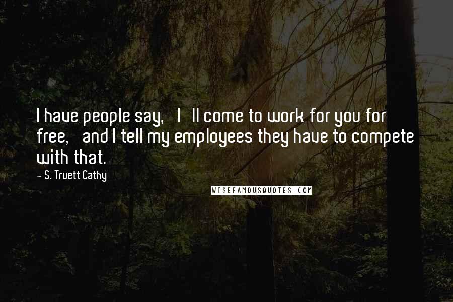 S. Truett Cathy Quotes: I have people say, 'I'll come to work for you for free,' and I tell my employees they have to compete with that.