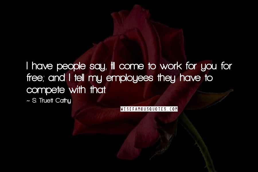 S. Truett Cathy Quotes: I have people say, 'I'll come to work for you for free,' and I tell my employees they have to compete with that.